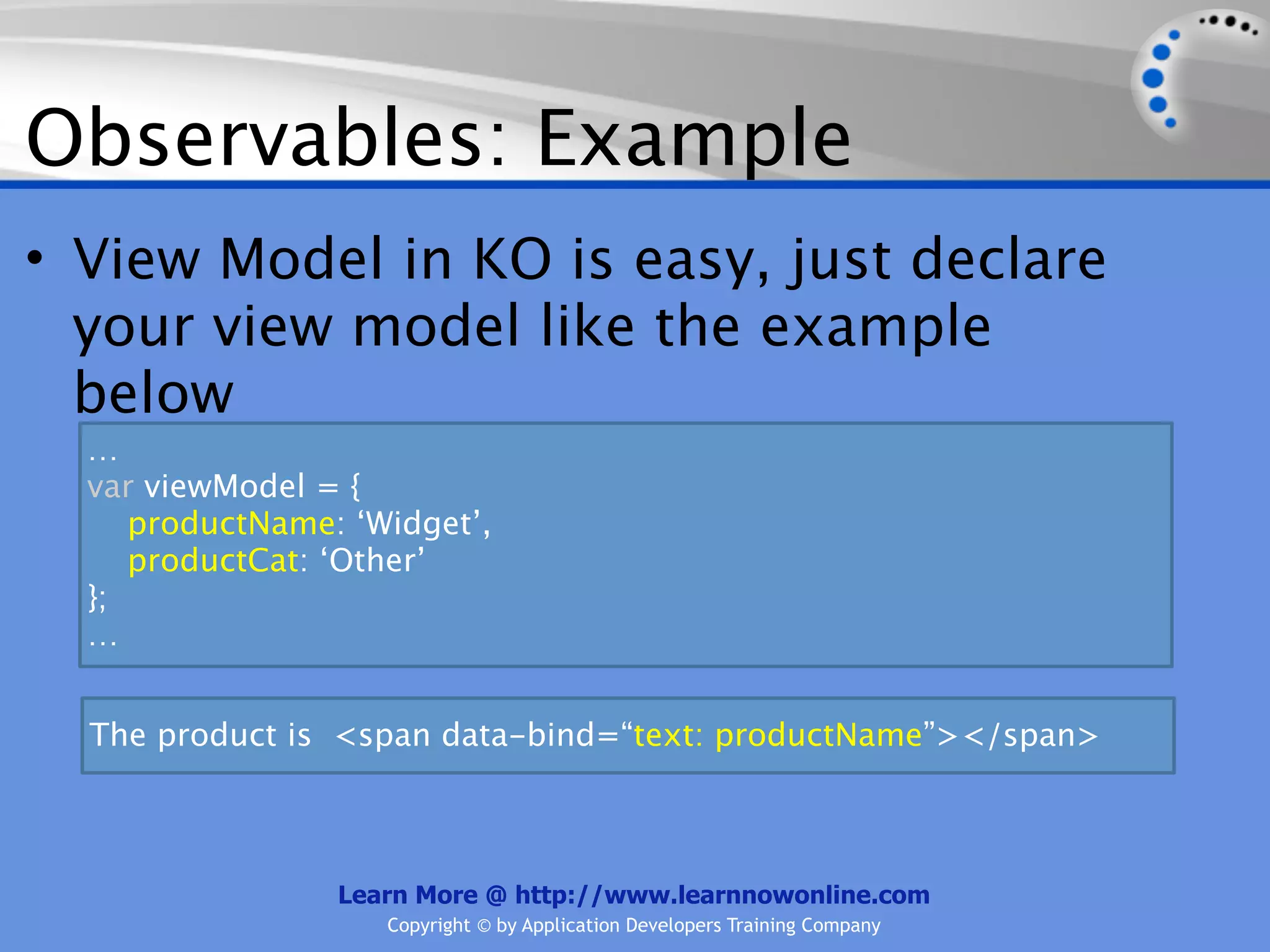 Observables: Example
• View Model in KO is easy, just declare
  your view model like the example
  below
  …
  var viewModel = {
     productName: ‘Widget’,
     productCat: ‘Other’
  };
  …


  The product is <span data-bind=“text: productName”></span>



                 Learn More @ http://www.learnnowonline.com
                    Copyright © by Application Developers Training Company
 