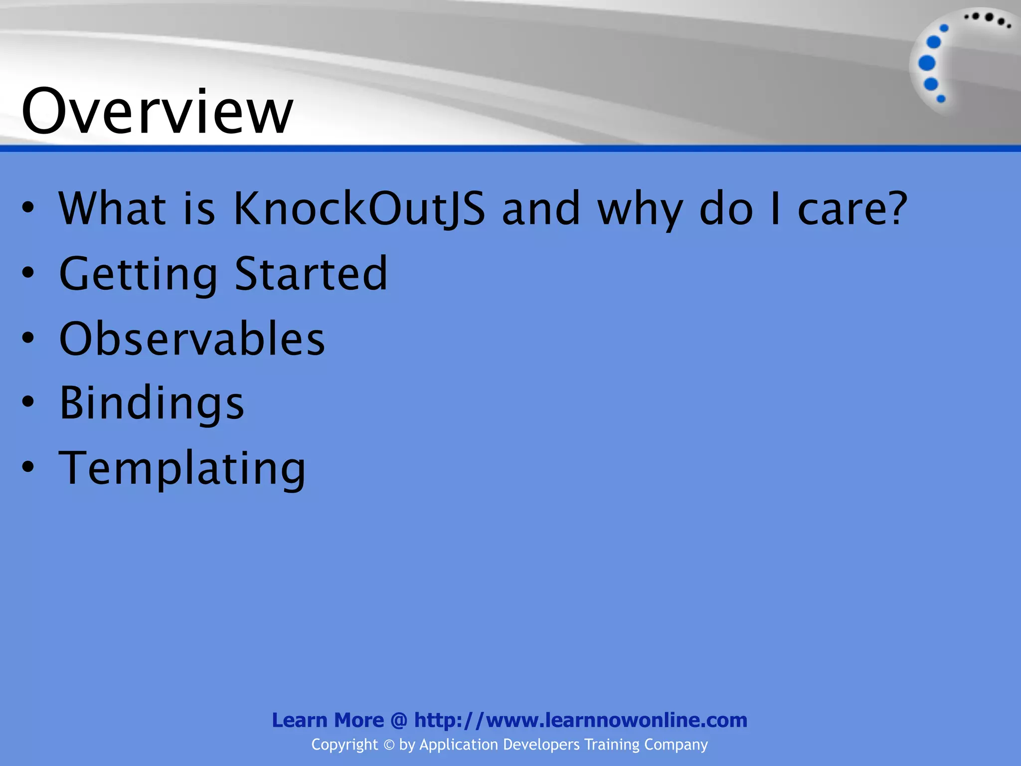 Overview
•   What is KnockOutJS and why do I care?
•   Getting Started
•   Observables
•   Bindings
•   Templating




             Learn More @ http://www.learnnowonline.com
                Copyright © by Application Developers Training Company
 