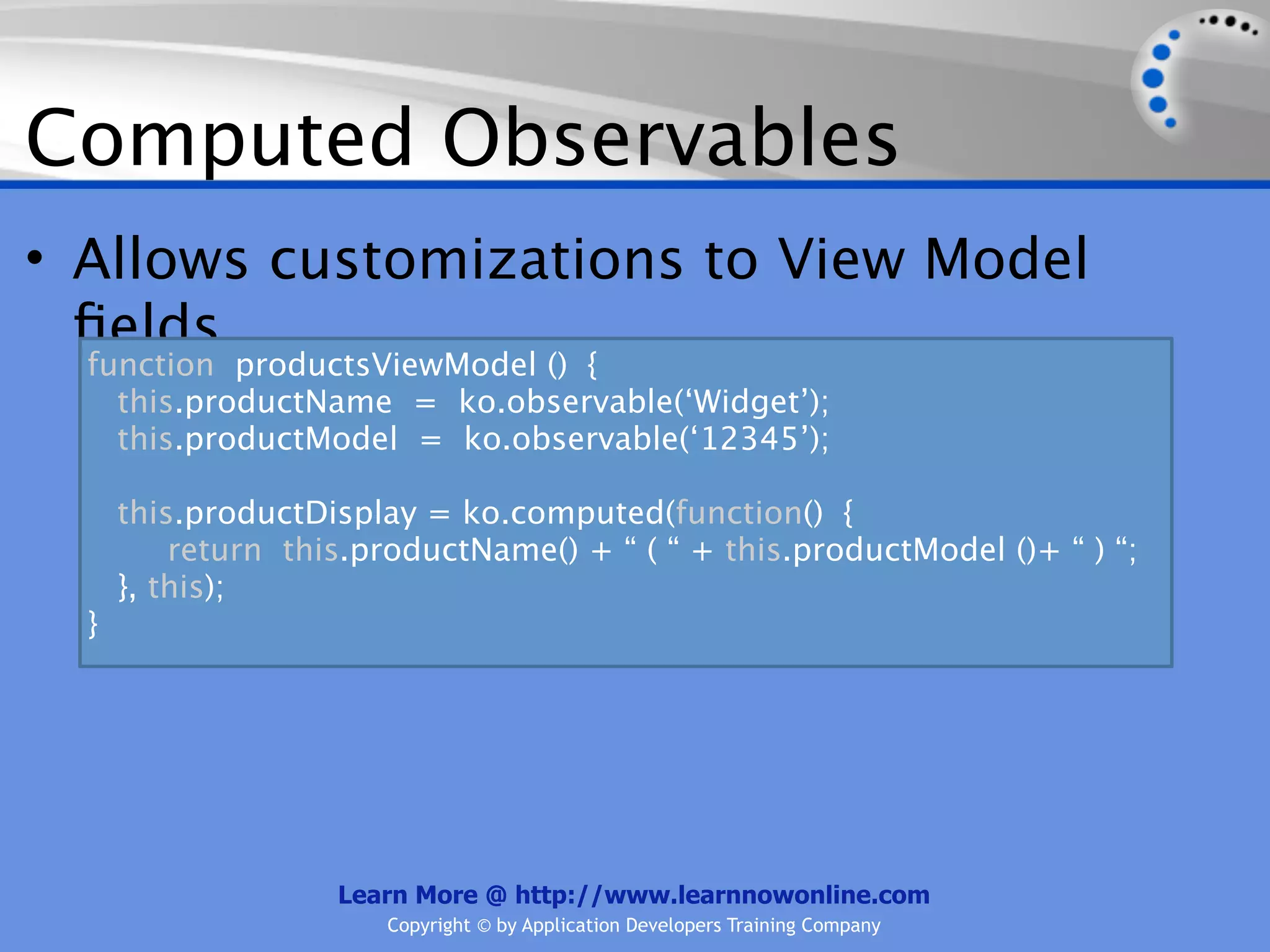 Computed Observables
• Allows customizations to View Model
  ﬁelds
  function productsViewModel () {
    this.productName = ko.observable(‘Widget’);
    this.productModel = ko.observable(‘12345’);

      this.productDisplay = ko.computed(function() {
          return this.productName() + “ ( “ + this.productModel ()+ “ ) “;
      }, this);
  }




                    Learn More @ http://www.learnnowonline.com
                        Copyright © by Application Developers Training Company
 
