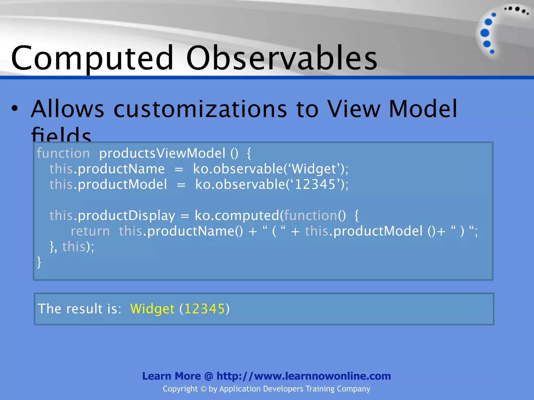 Computed Observables
• Allows customizations to View Model
  ﬁelds
  function productsViewModel () {
    this.productName = ko.observable(‘Widget’);
    this.productModel = ko.observable(‘12345’);

      this.productDisplay = ko.computed(function() {
          return this.productName() + “ ( “ + this.productModel ()+ “ ) “;
      }, this);
  }


  The result is: Widget (12345)



                    Learn More @ http://www.learnnowonline.com
                        Copyright © by Application Developers Training Company
 