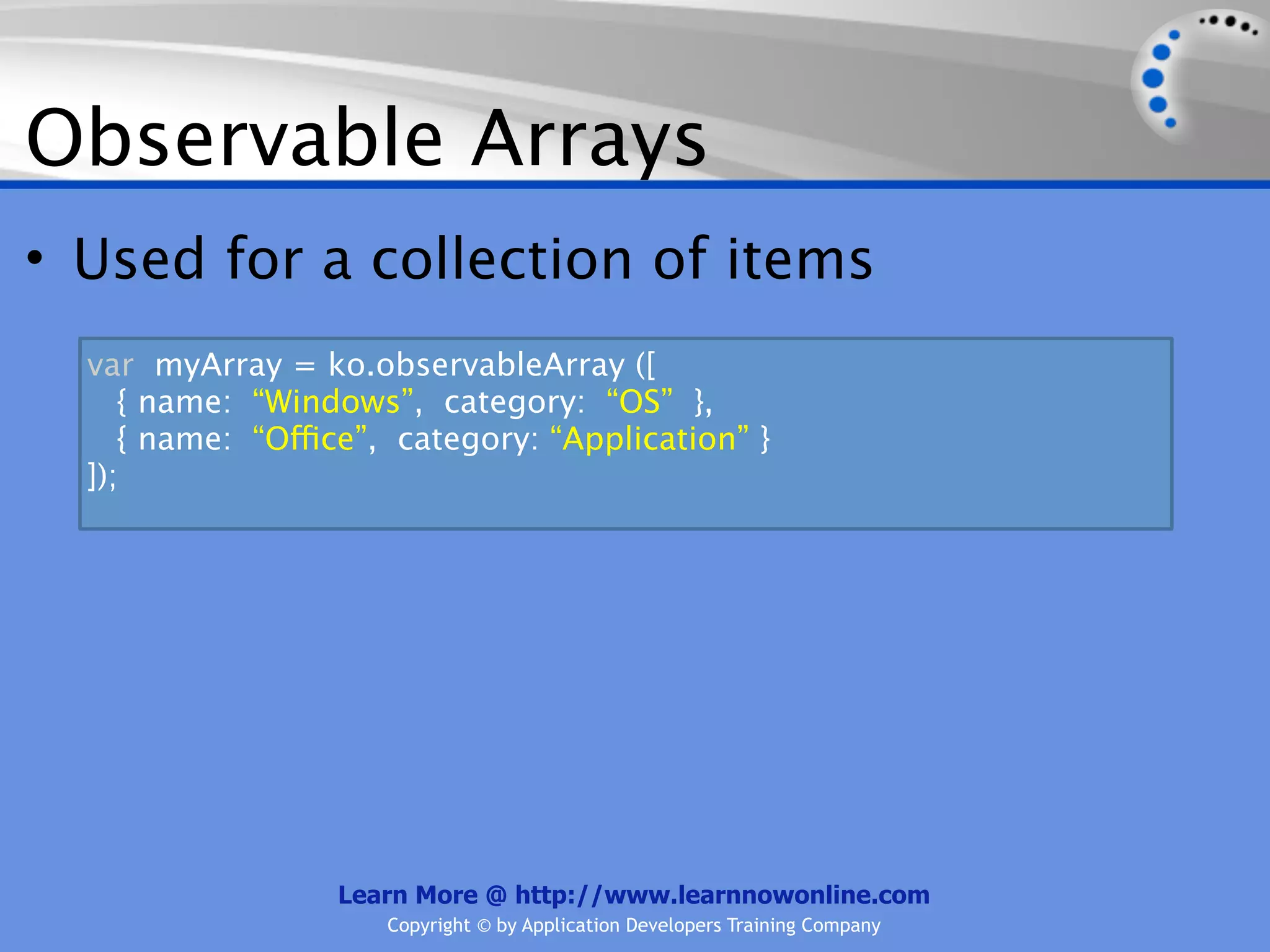 Observable Arrays
• Used for a collection of items
  var myArray = ko.observableArray ([
     { name: “Windows”, category: “OS” },
     { name: “Office”, category: “Application” }
  ]);




                  Learn More @ http://www.learnnowonline.com
                      Copyright © by Application Developers Training Company
 