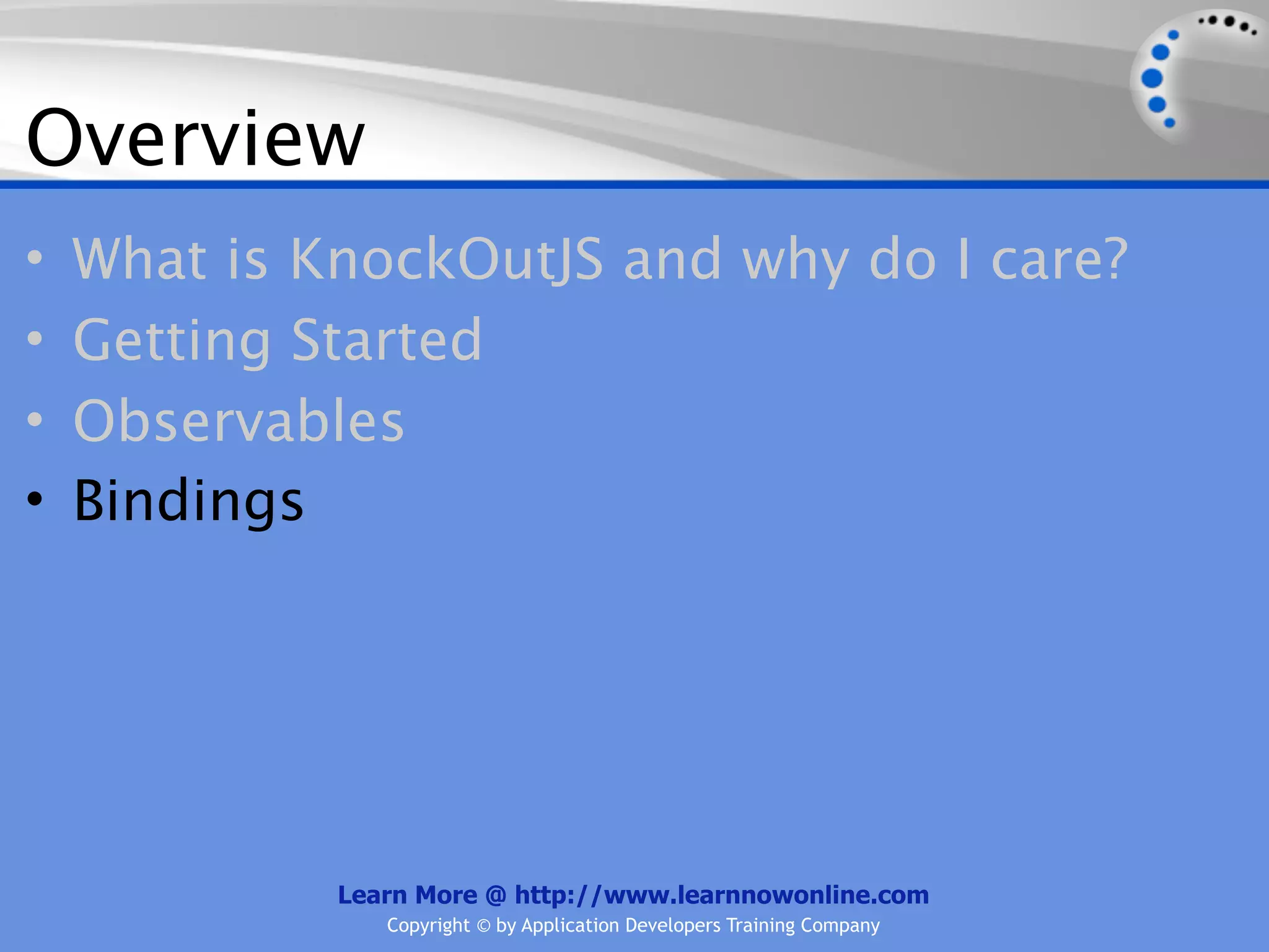 Overview
•   What is KnockOutJS and why do I care?
•   Getting Started
•   Observables
•   Bindings




             Learn More @ http://www.learnnowonline.com
                Copyright © by Application Developers Training Company
 