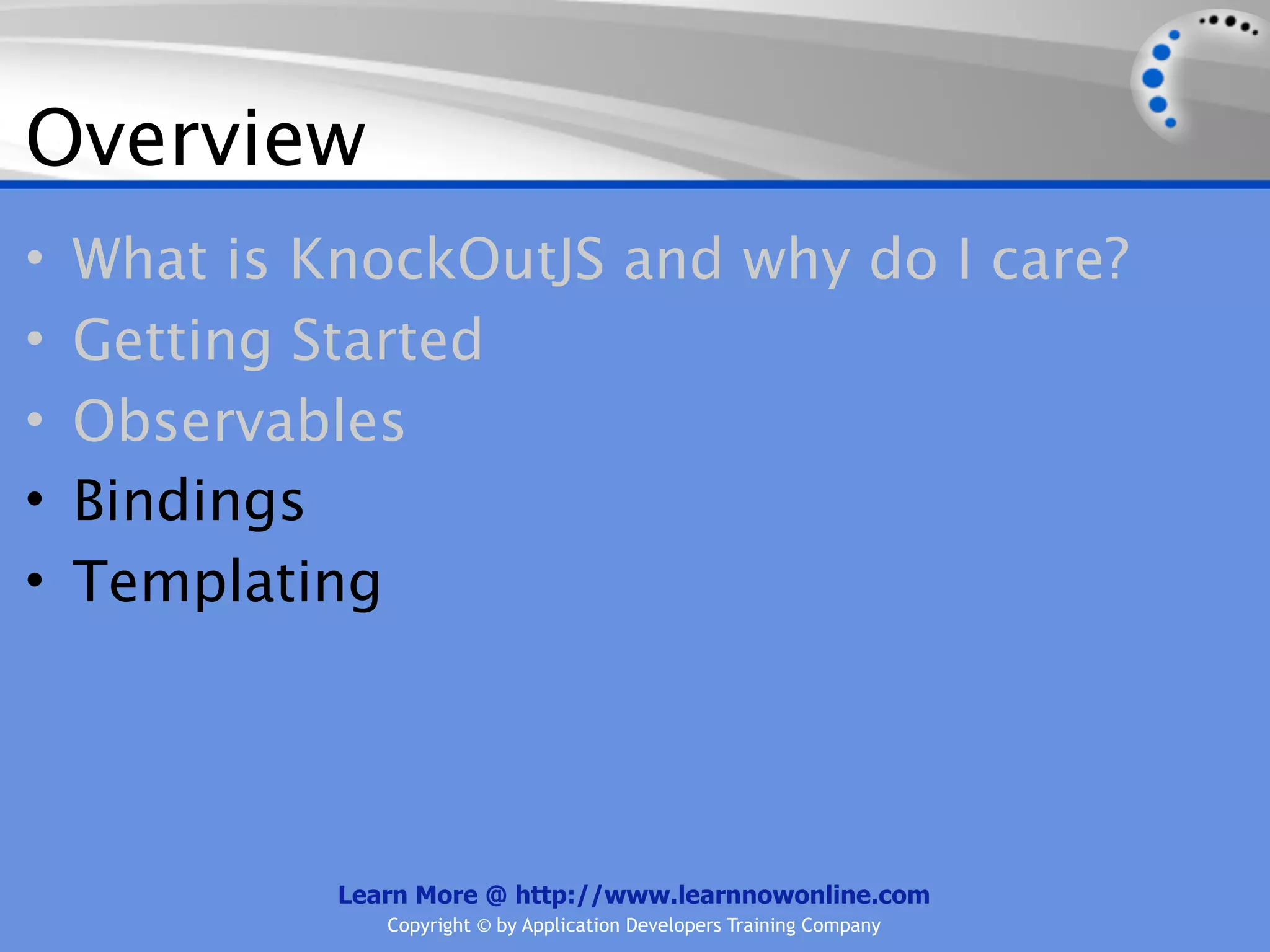 Overview
•   What is KnockOutJS and why do I care?
•   Getting Started
•   Observables
•   Bindings
•   Templating




             Learn More @ http://www.learnnowonline.com
                Copyright © by Application Developers Training Company
 