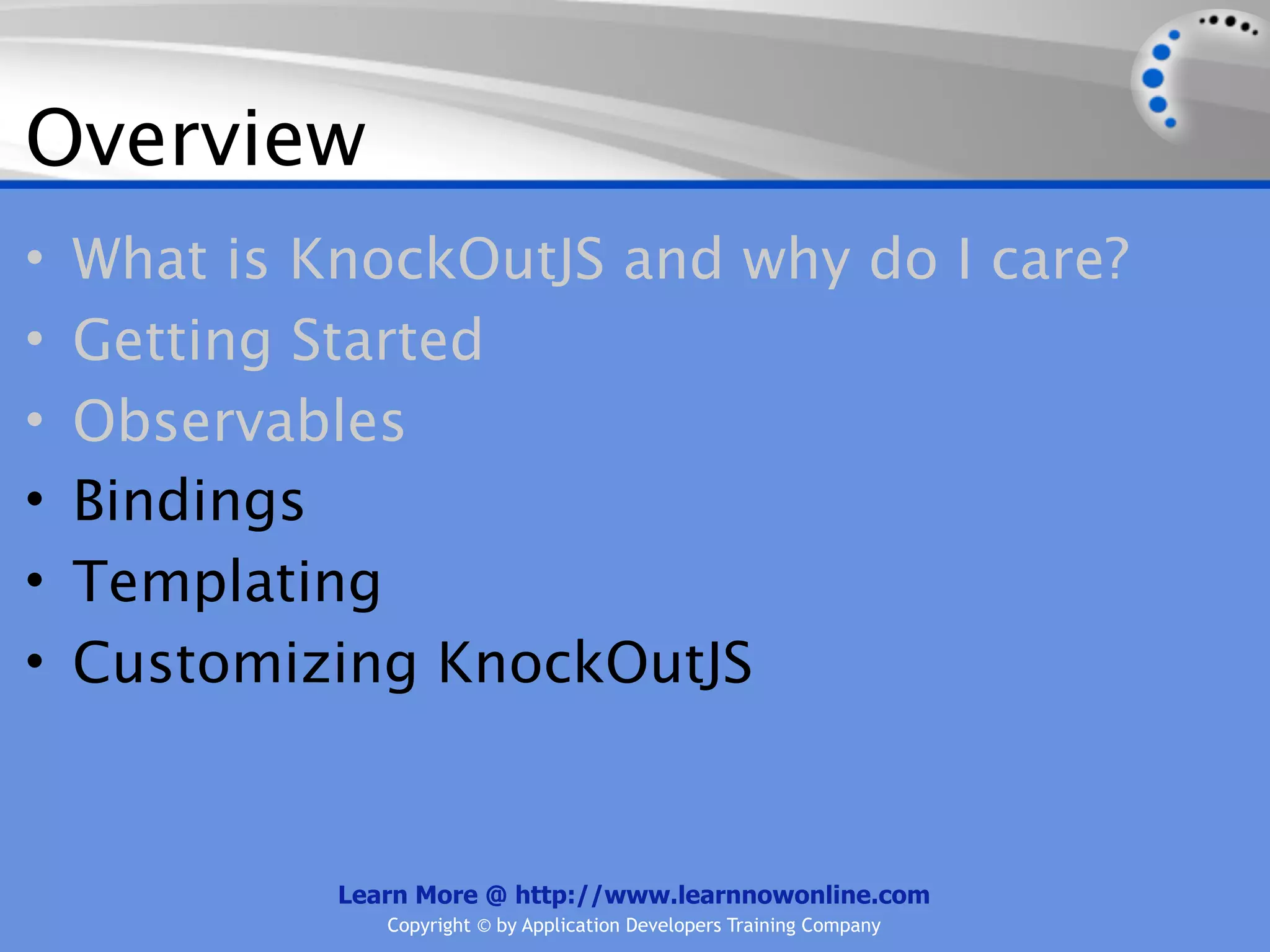 Overview
•   What is KnockOutJS and why do I care?
•   Getting Started
•   Observables
•   Bindings
•   Templating
•   Customizing KnockOutJS


             Learn More @ http://www.learnnowonline.com
                Copyright © by Application Developers Training Company
 