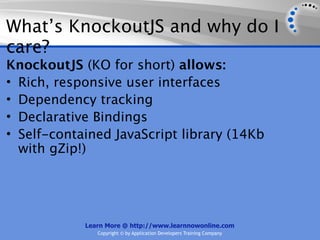 What’s KnockoutJS and why do I
care?
KnockoutJS (KO for short) allows:
• Rich, responsive user interfaces
• Dependency tracking
• Declarative Bindings
• Self-contained JavaScript library (14Kb
  with gZip!)




            Learn More @ http://www.learnnowonline.com
               Copyright © by Application Developers Training Company
 