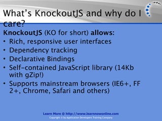 What’s KnockoutJS and why do I
care?
KnockoutJS (KO for short) allows:
• Rich, responsive user interfaces
• Dependency tracking
• Declarative Bindings
• Self-contained JavaScript library (14Kb
  with gZip!)
• Supports mainstream browsers (IE6+, FF
  2+, Chrome, Safari and others)


           Learn More @ http://www.learnnowonline.com
              Copyright © by Application Developers Training Company
 