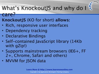 What’s KnockoutJS and why do I
care?
KnockoutJS (KO for short) allows:
• Rich, responsive user interfaces
• Dependency tracking
• Declarative Bindings
• Self-contained JavaScript library (14Kb
  with gZip!)
• Supports mainstream browsers (IE6+, FF
  2+, Chrome, Safari and others)
• MVVM for JSON data

           Learn More @ http://www.learnnowonline.com
              Copyright © by Application Developers Training Company
 