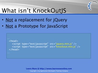 What isn’t KnockOutJS
• Not a replacement for jQuery
• Not a Prototype for JavaScript

  …
   <head>
     <script type=“text/javascript” src=“jquery.min.js” />
     <script type=“text/javascript” src=“knockout.min.js” />
   </head>
  …




                 Learn More @ http://www.learnnowonline.com
                    Copyright © by Application Developers Training Company
 