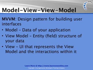 Model-View-View-Model
MVVM: Design pattern for building user
interfaces
• Model – Data of your application
• View Model – Entity (ﬁeld) structure of
  your data
• View – UI that represents the View
  Model and the interactions within it


           Learn More @ http://www.learnnowonline.com
              Copyright © by Application Developers Training Company
 