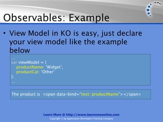 Observables: Example
• View Model in KO is easy, just declare
  your view model like the example
  below
  …
  var viewModel = {
     productName: ‘Widget’,
     productCat: ‘Other’
  };
  …


  The product is <span data-bind=“text: productName”></span>



                 Learn More @ http://www.learnnowonline.com
                    Copyright © by Application Developers Training Company
 