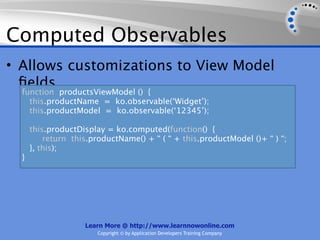 Computed Observables
• Allows customizations to View Model
  ﬁelds
  function productsViewModel () {
    this.productName = ko.observable(‘Widget’);
    this.productModel = ko.observable(‘12345’);

      this.productDisplay = ko.computed(function() {
          return this.productName() + “ ( “ + this.productModel ()+ “ ) “;
      }, this);
  }




                    Learn More @ http://www.learnnowonline.com
                        Copyright © by Application Developers Training Company
 