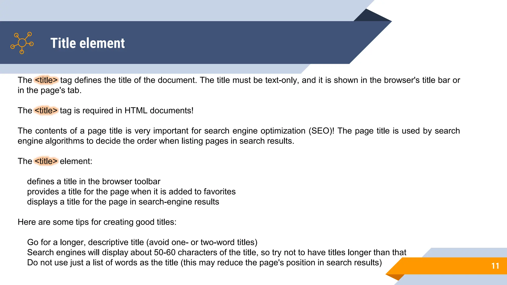 Title element
11
The <title> tag defines the title of the document. The title must be text-only, and it is shown in the browser's title bar or
in the page's tab.
The <title> tag is required in HTML documents!
The contents of a page title is very important for search engine optimization (SEO)! The page title is used by search
engine algorithms to decide the order when listing pages in search results.
The <title> element:
defines a title in the browser toolbar
provides a title for the page when it is added to favorites
displays a title for the page in search-engine results
Here are some tips for creating good titles:
Go for a longer, descriptive title (avoid one- or two-word titles)
Search engines will display about 50-60 characters of the title, so try not to have titles longer than that
Do not use just a list of words as the title (this may reduce the page's position in search results)
 