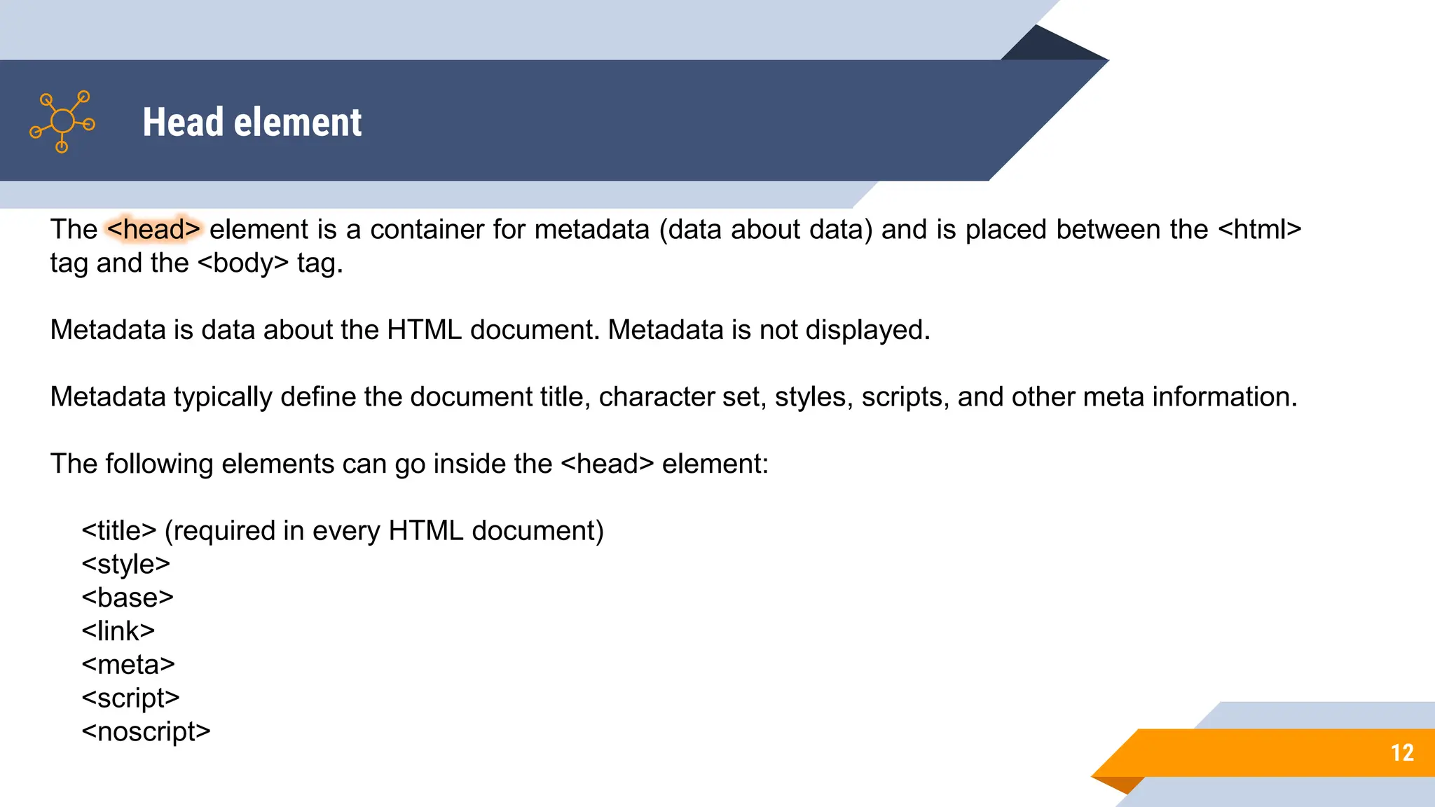 Head element
12
The <head> element is a container for metadata (data about data) and is placed between the <html>
tag and the <body> tag.
Metadata is data about the HTML document. Metadata is not displayed.
Metadata typically define the document title, character set, styles, scripts, and other meta information.
The following elements can go inside the <head> element:
<title> (required in every HTML document)
<style>
<base>
<link>
<meta>
<script>
<noscript>
 