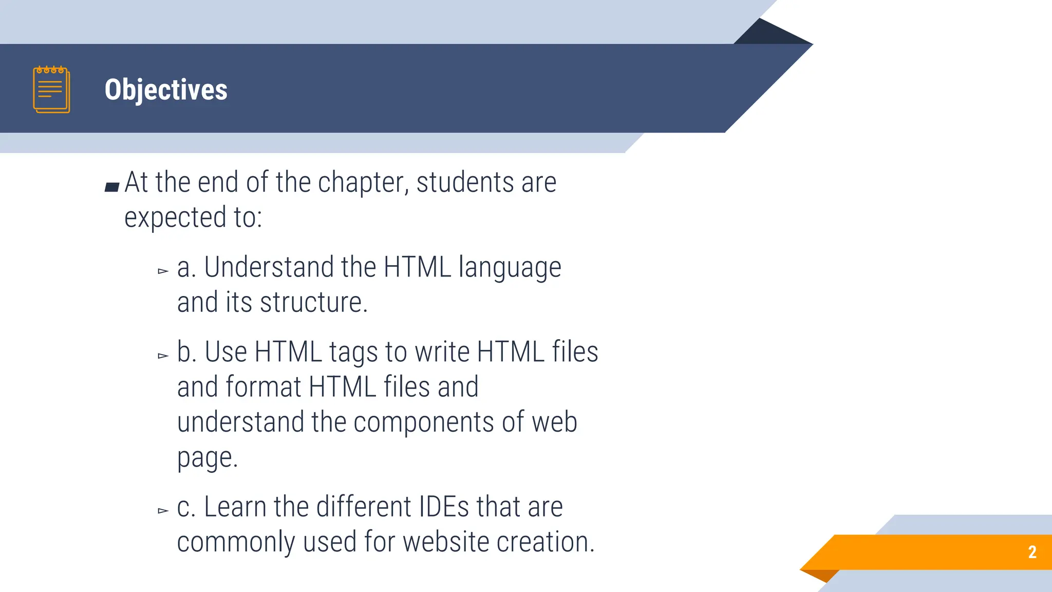 Objectives
2
▰ At the end of the chapter, students are
expected to:
▻ a. Understand the HTML language
and its structure.
▻ b. Use HTML tags to write HTML files
and format HTML files and
understand the components of web
page.
▻ c. Learn the different IDEs that are
commonly used for website creation.
 