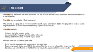Title element
11
The <title> tag defines the title of the document. The title must be text-only, and it is shown in the browser's title bar or
in the page's tab.
The <title> tag is required in HTML documents!
The contents of a page title is very important for search engine optimization (SEO)! The page title is used by search
engine algorithms to decide the order when listing pages in search results.
The <title> element:
defines a title in the browser toolbar
provides a title for the page when it is added to favorites
displays a title for the page in search-engine results
Here are some tips for creating good titles:
Go for a longer, descriptive title (avoid one- or two-word titles)
Search engines will display about 50-60 characters of the title, so try not to have titles longer than that
Do not use just a list of words as the title (this may reduce the page's position in search results)
 