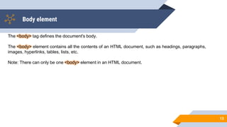 Body element
13
The <body> tag defines the document's body.
The <body> element contains all the contents of an HTML document, such as headings, paragraphs,
images, hyperlinks, tables, lists, etc.
Note: There can only be one <body> element in an HTML document.
 