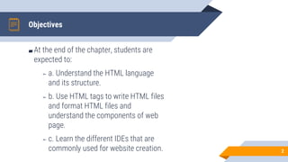 Objectives
2
▰ At the end of the chapter, students are
expected to:
▻ a. Understand the HTML language
and its structure.
▻ b. Use HTML tags to write HTML files
and format HTML files and
understand the components of web
page.
▻ c. Learn the different IDEs that are
commonly used for website creation.
 