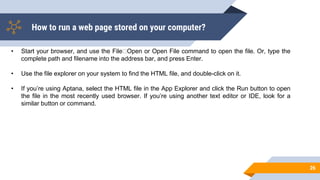 How to run a web page stored on your computer?
26
• Start your browser, and use the File Open or Open File command to open the file. Or, type the
complete path and filename into the address bar, and press Enter.
• Use the file explorer on your system to find the HTML file, and double-click on it.
• If you’re using Aptana, select the HTML file in the App Explorer and click the Run button to open
the file in the most recently used browser. If you’re using another text editor or IDE, look for a
similar button or command.
 