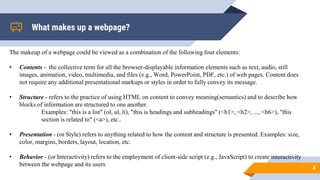 What makes up a webpage?
4
The makeup of a webpage could be viewed as a combination of the following four elements:
• Contents - the collective term for all the browser-displayable information elements such as text, audio, still
images, animation, video, multimedia, and files (e.g., Word, PowerPoint, PDF, etc.) of web pages. Content does
not require any additional presentational markups or styles in order to fully convey its message.
• Structure - refers to the practice of using HTML on content to convey meaning(semantics) and to describe how
blocks of information are structured to one another.
Examples: "this is a list" (ol, ul, li), "this is headings and subheadings" (<h1>, <h2>, ..., <h6>), "this
section is related to" (<a>), etc..
• Presentation - (or Style) refers to anything related to how the content and structure is presented. Examples: size,
color, margins, borders, layout, location, etc.
• Behavior - (or Interactivity) refers to the employment of client-side script (e.g., JavaScript) to create interactivity
between the webpage and its users
 
