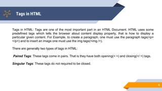 Tags in HTML
6
Tags in HTML: Tags are one of the most important part in an HTML Document. HTML uses some
predefined tags which tells the browser about content display property, that is how to display a
particular given content. For Example, to create a paragraph, one must use the paragraph tags(<p>
</p>) and to insert an image one must use the img tags(<img />).
There are generally two types of tags in HTML:
Paired Tags: These tags come in pairs. That is they have both opening(< >) and closing(</ >) tags.
Singular Tags: These tags do not required to be closed.
 