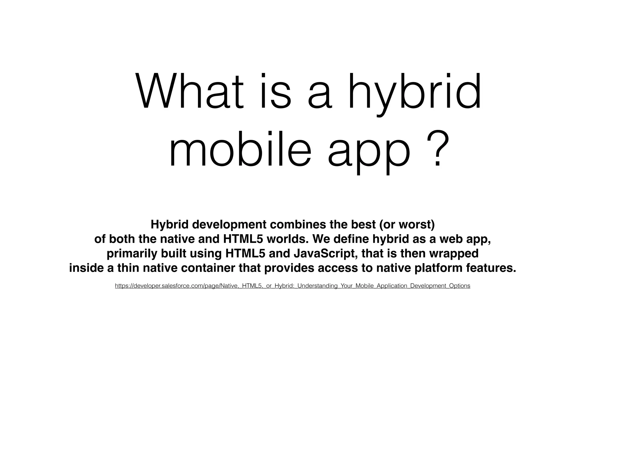 What is a hybrid
mobile app ?
Hybrid development combines the best (or worst)
of both the native and HTML5 worlds. We deﬁne hybrid as a web app,
primarily built using HTML5 and JavaScript, that is then wrapped
inside a thin native container that provides access to native platform features.
https://developer.salesforce.com/page/Native,_HTML5,_or_Hybrid:_Understanding_Your_Mobile_Application_Development_Options
 