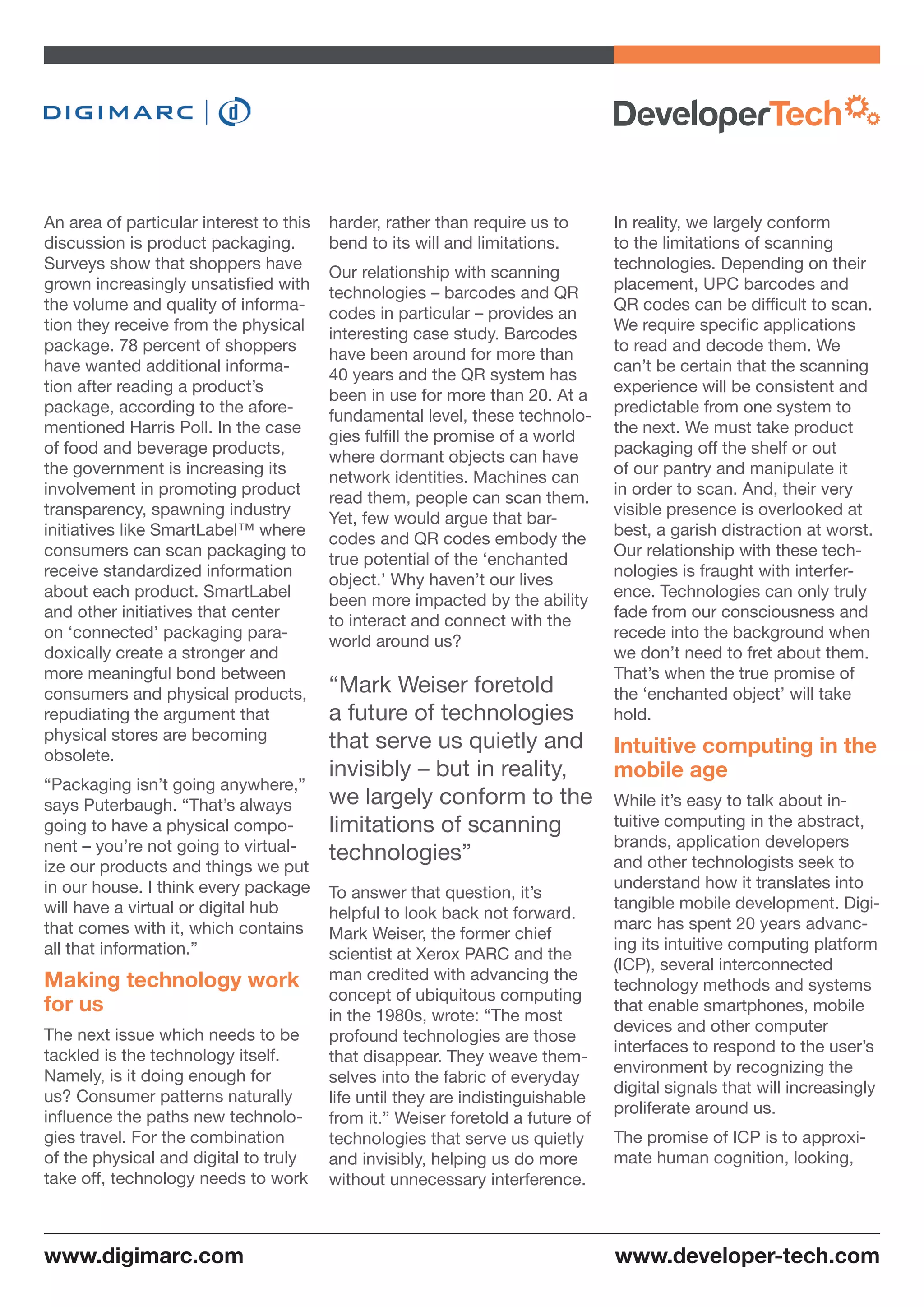 An area of particular interest to this
discussion is product packaging.
Surveys show that shoppers have
grown increasingly unsatisfied with
the volume and quality of informa-
tion they receive from the physical
package. 78 percent of shoppers
have wanted additional informa-
tion after reading a product’s
package, according to the afore-
mentioned Harris Poll. In the case
of food and beverage products,
the government is increasing its
involvement in promoting product
transparency, spawning industry
initiatives like SmartLabel™ where
consumers can scan packaging to
receive standardized information
about each product. SmartLabel
and other initiatives that center
on ‘connected’ packaging para-
doxically create a stronger and
more meaningful bond between
consumers and physical products,
repudiating the argument that
physical stores are becoming
obsolete.
“Packaging isn’t going anywhere,”
says Puterbaugh. “That’s always
going to have a physical compo-
nent – you’re not going to virtual-
ize our products and things we put
in our house. I think every package
will have a virtual or digital hub
that comes with it, which contains
all that information.”
Making technology work
for us
The next issue which needs to be
tackled is the technology itself.
Namely, is it doing enough for
us? Consumer patterns naturally
influence the paths new technolo-
gies travel. For the combination
of the physical and digital to truly
take off, technology needs to work
harder, rather than require us to
bend to its will and limitations.
Our relationship with scanning
technologies – barcodes and QR
codes in particular – provides an
interesting case study. Barcodes
have been around for more than
40 years and the QR system has
been in use for more than 20. At a
fundamental level, these technolo-
gies fulfill the promise of a world
where dormant objects can have
network identities. Machines can
read them, people can scan them.
Yet, few would argue that bar-
codes and QR codes embody the
true potential of the ‘enchanted
object.’ Why haven’t our lives
been more impacted by the ability
to interact and connect with the
world around us?
“Mark Weiser foretold
a future of technologies
that serve us quietly and
invisibly – but in reality,
we largely conform to the
limitations of scanning
technologies”
To answer that question, it’s
helpful to look back not forward.
Mark Weiser, the former chief
scientist at Xerox PARC and the
man credited with advancing the
concept of ubiquitous computing
in the 1980s, wrote: “The most
profound technologies are those
that disappear. They weave them-
selves into the fabric of everyday
life until they are indistinguishable
from it.” Weiser foretold a future of
technologies that serve us quietly
and invisibly, helping us do more
without unnecessary interference.
In reality, we largely conform
to the limitations of scanning
technologies. Depending on their
placement, UPC barcodes and
QR codes can be difficult to scan.
We require specific applications
to read and decode them. We
can’t be certain that the scanning
experience will be consistent and
predictable from one system to
the next. We must take product
packaging off the shelf or out
of our pantry and manipulate it
in order to scan. And, their very
visible presence is overlooked at
best, a garish distraction at worst.
Our relationship with these tech-
nologies is fraught with interfer-
ence. Technologies can only truly
fade from our consciousness and
recede into the background when
we don’t need to fret about them.
That’s when the true promise of
the ‘enchanted object’ will take
hold.
Intuitive computing in the
mobile age
While it’s easy to talk about in-
tuitive computing in the abstract,
brands, application developers
and other technologists seek to
understand how it translates into
tangible mobile development. Digi-
marc has spent 20 years advanc-
ing its intuitive computing platform
(ICP), several interconnected
technology methods and systems
that enable smartphones, mobile
devices and other computer
interfaces to respond to the user’s
environment by recognizing the
digital signals that will increasingly
proliferate around us.
The promise of ICP is to approxi-
mate human cognition, looking,
www.developer-tech.comwww.digimarc.com
 