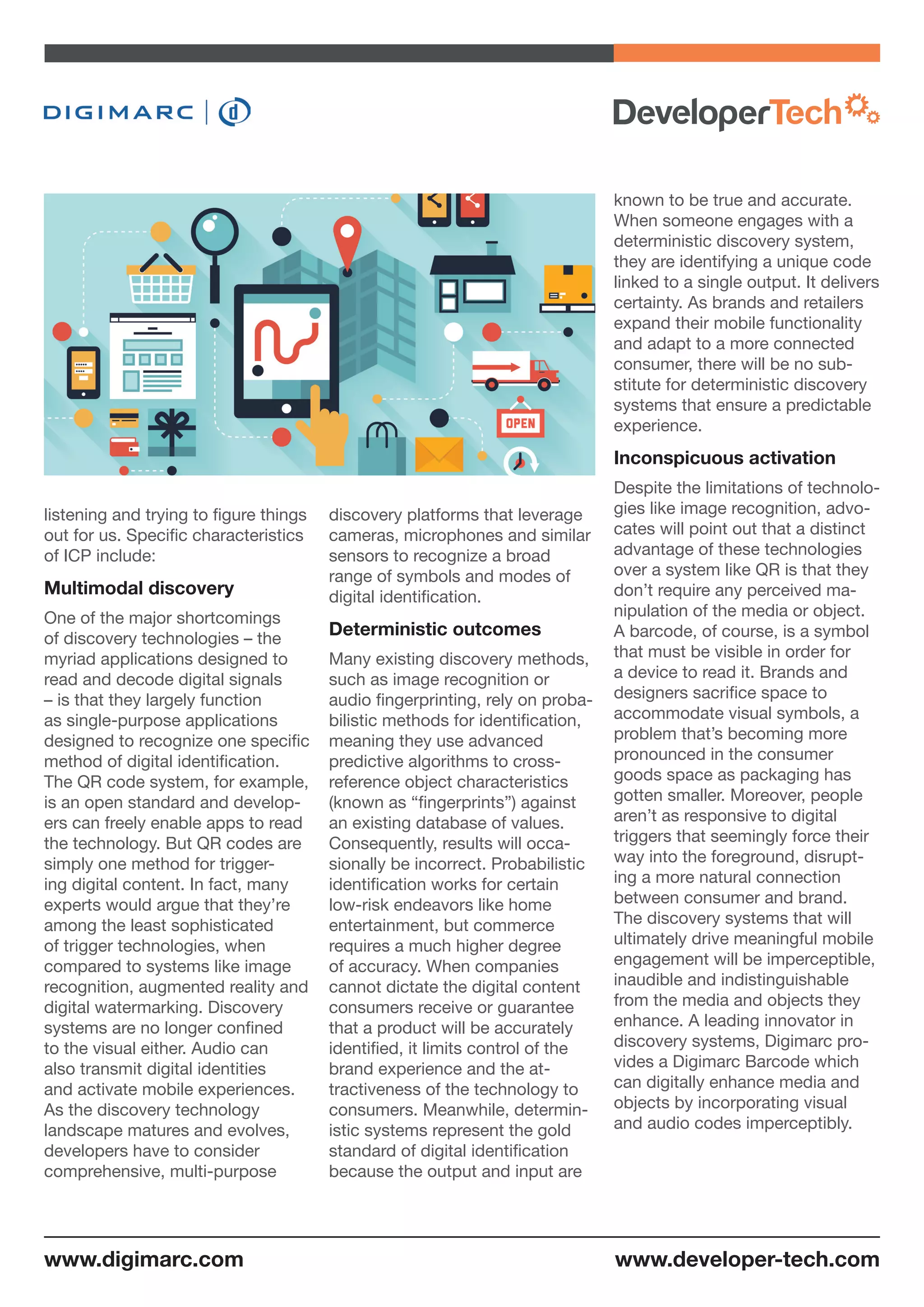 listening and trying to figure things
out for us. Specific characteristics
of ICP include:
Multimodal discovery
One of the major shortcomings
of discovery technologies – the
myriad applications designed to
read and decode digital signals
– is that they largely function
as single-purpose applications
designed to recognize one specific
method of digital identification.
The QR code system, for example,
is an open standard and develop-
ers can freely enable apps to read
the technology. But QR codes are
simply one method for trigger-
ing digital content. In fact, many
experts would argue that they’re
among the least sophisticated
of trigger technologies, when
compared to systems like image
recognition, augmented reality and
digital watermarking. Discovery
systems are no longer confined
to the visual either. Audio can
also transmit digital identities
and activate mobile experiences.
As the discovery technology
landscape matures and evolves,
developers have to consider
comprehensive, multi-purpose
discovery platforms that leverage
cameras, microphones and similar
sensors to recognize a broad
range of symbols and modes of
digital identification.
Deterministic outcomes
Many existing discovery methods,
such as image recognition or
audio fingerprinting, rely on proba-
bilistic methods for identification,
meaning they use advanced
predictive algorithms to cross-
reference object characteristics
(known as “fingerprints”) against
an existing database of values.
Consequently, results will occa-
sionally be incorrect. Probabilistic
identification works for certain
low-risk endeavors like home
entertainment, but commerce
requires a much higher degree
of accuracy. When companies
cannot dictate the digital content
consumers receive or guarantee
that a product will be accurately
identified, it limits control of the
brand experience and the at-
tractiveness of the technology to
consumers. Meanwhile, determin-
istic systems represent the gold
standard of digital identification
because the output and input are
known to be true and accurate.
When someone engages with a
deterministic discovery system,
they are identifying a unique code
linked to a single output. It delivers
certainty. As brands and retailers
expand their mobile functionality
and adapt to a more connected
consumer, there will be no sub-
stitute for deterministic discovery
systems that ensure a predictable
experience.
Inconspicuous activation
Despite the limitations of technolo-
gies like image recognition, advo-
cates will point out that a distinct
advantage of these technologies
over a system like QR is that they
don’t require any perceived ma-
nipulation of the media or object.
A barcode, of course, is a symbol
that must be visible in order for
a device to read it. Brands and
designers sacrifice space to
accommodate visual symbols, a
problem that’s becoming more
pronounced in the consumer
goods space as packaging has
gotten smaller. Moreover, people
aren’t as responsive to digital
triggers that seemingly force their
way into the foreground, disrupt-
ing a more natural connection
between consumer and brand.
The discovery systems that will
ultimately drive meaningful mobile
engagement will be imperceptible,
inaudible and indistinguishable
from the media and objects they
enhance. A leading innovator in
discovery systems, Digimarc pro-
vides a Digimarc Barcode which
can digitally enhance media and
objects by incorporating visual
and audio codes imperceptibly.
www.developer-tech.comwww.digimarc.com
 