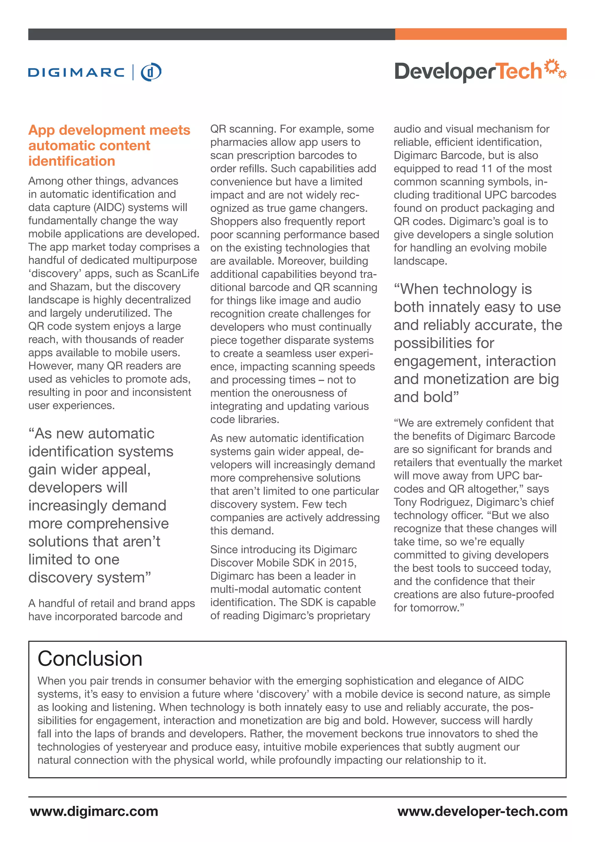 QR scanning. For example, some
pharmacies allow app users to
scan prescription barcodes to
order refills. Such capabilities add
convenience but have a limited
impact and are not widely rec-
ognized as true game changers.
Shoppers also frequently report
poor scanning performance based
on the existing technologies that
are available. Moreover, building
additional capabilities beyond tra-
ditional barcode and QR scanning
for things like image and audio
recognition create challenges for
developers who must continually
piece together disparate systems
to create a seamless user experi-
ence, impacting scanning speeds
and processing times – not to
mention the onerousness of
integrating and updating various
code libraries.
As new automatic identification
systems gain wider appeal, de-
velopers will increasingly demand
more comprehensive solutions
that aren’t limited to one particular
discovery system. Few tech
companies are actively addressing
this demand.
Since introducing its Digimarc
Discover Mobile SDK in 2015,
Digimarc has been a leader in
multi-modal automatic content
identification. The SDK is capable
of reading Digimarc’s proprietary
audio and visual mechanism for
reliable, efficient identification,
Digimarc Barcode, but is also
equipped to read 11 of the most
common scanning symbols, in-
cluding traditional UPC barcodes
found on product packaging and
QR codes. Digimarc’s goal is to
give developers a single solution
for handling an evolving mobile
landscape.
“When technology is
both innately easy to use
and reliably accurate, the
possibilities for
engagement, interaction
and monetization are big
and bold”
“We are extremely confident that
the benefits of Digimarc Barcode
are so significant for brands and
retailers that eventually the market
will move away from UPC bar-
codes and QR altogether,” says
Tony Rodriguez, Digimarc’s chief
technology officer. “But we also
recognize that these changes will
take time, so we’re equally
committed to giving developers
the best tools to succeed today,
and the confidence that their
creations are also future-proofed
for tomorrow.”
App development meets
automatic content
identification
Among other things, advances
in automatic identification and
data capture (AIDC) systems will
fundamentally change the way
mobile applications are developed.
The app market today comprises a
handful of dedicated multipurpose
‘discovery’ apps, such as ScanLife
and Shazam, but the discovery
landscape is highly decentralized
and largely underutilized. The
QR code system enjoys a large
reach, with thousands of reader
apps available to mobile users.
However, many QR readers are
used as vehicles to promote ads,
resulting in poor and inconsistent
user experiences.
“As new automatic
identification systems
gain wider appeal,
developers will
increasingly demand
more comprehensive
solutions that aren’t
limited to one
discovery system”
A handful of retail and brand apps
have incorporated barcode and
When you pair trends in consumer behavior with the emerging sophistication and elegance of AIDC
systems, it’s easy to envision a future where ‘discovery’ with a mobile device is second nature, as simple
as looking and listening. When technology is both innately easy to use and reliably accurate, the pos-
sibilities for engagement, interaction and monetization are big and bold. However, success will hardly
fall into the laps of brands and developers. Rather, the movement beckons true innovators to shed the
technologies of yesteryear and produce easy, intuitive mobile experiences that subtly augment our
natural connection with the physical world, while profoundly impacting our relationship to it.
Conclusion
www.developer-tech.comwww.digimarc.com
 