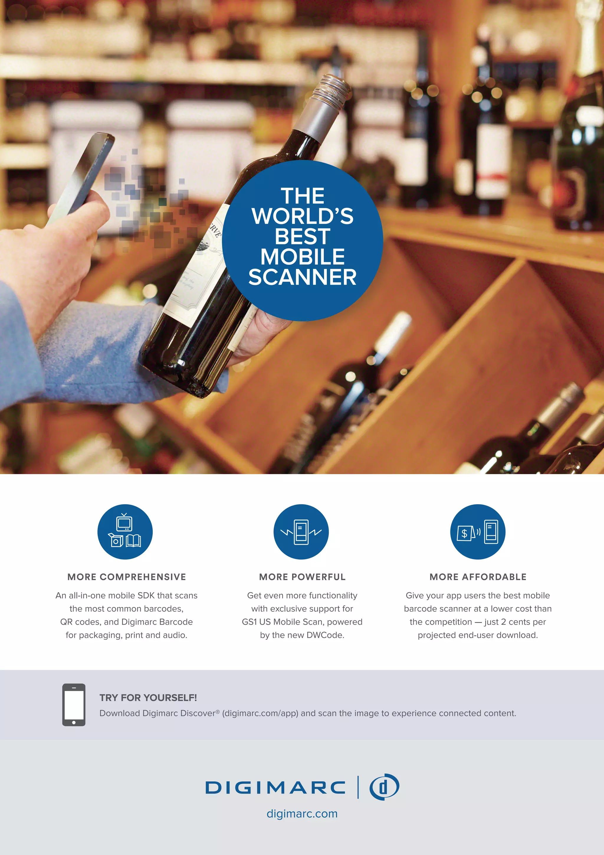 TRY FOR YOURSELF!
Download Digimarc Discover® (digimarc.com/app) and scan the image to experience connected content.
digimarc.com
THE
WORLD’S
BEST
MOBILE
SCANNER
MORE COMPREHENSIVE
An all-in-one mobile SDK that scans
the most common barcodes,
QR codes, and Digimarc Barcode
for packaging, print and audio.
MORE POWERFUL
Get even more functionality
with exclusive support for
GS1 US Mobile Scan, powered
by the new DWCode.
MORE AFFORDABLE
Give your app users the best mobile
barcode scanner at a lower cost than
the competition — just 2 cents per
projected end-user download.
 