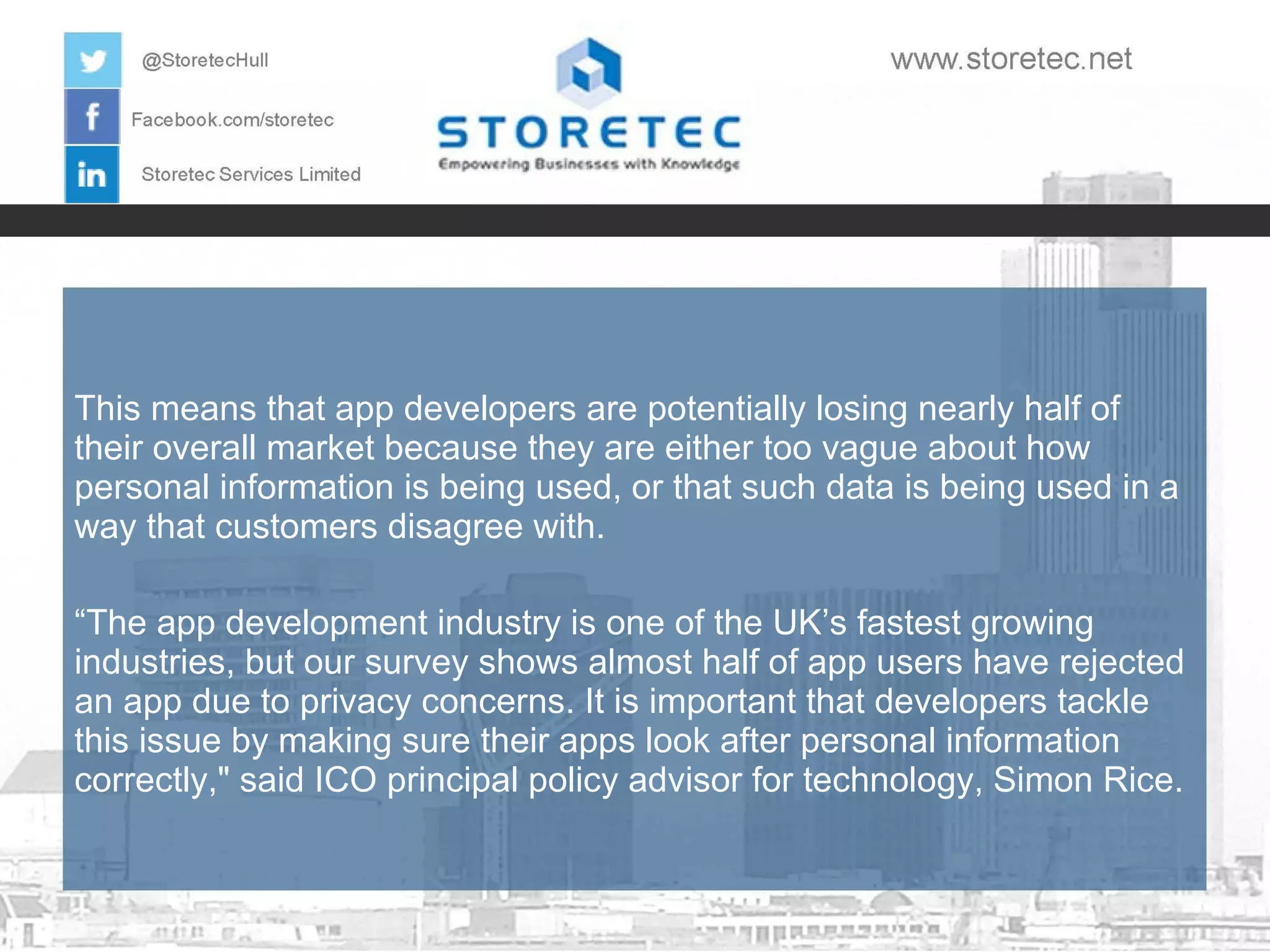 This means that app developers are potentially losing nearly half of
their overall market because they are either too vague about how
personal information is being used, or that such data is being used in a
way that customers disagree with.
“The app development industry is one of the UK’s fastest growing
industries, but our survey shows almost half of app users have rejected
an app due to privacy concerns. It is important that developers tackle
this issue by making sure their apps look after personal information
correctly," said ICO principal policy advisor for technology, Simon Rice.

 