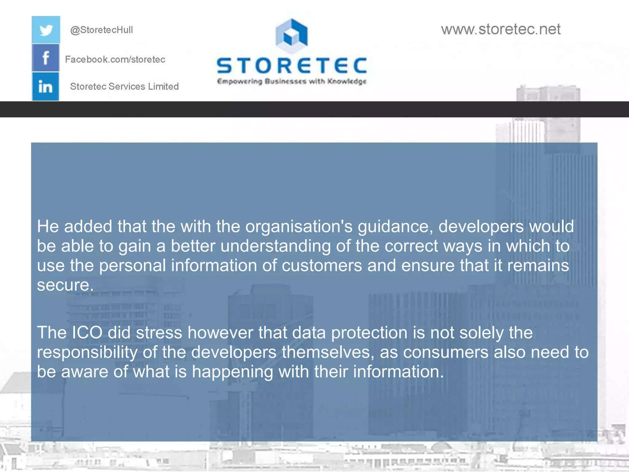 He added that the with the organisation's guidance, developers would
be able to gain a better understanding of the correct ways in which to
use the personal information of customers and ensure that it remains
secure.
The ICO did stress however that data protection is not solely the
responsibility of the developers themselves, as consumers also need to
be aware of what is happening with their information.

 