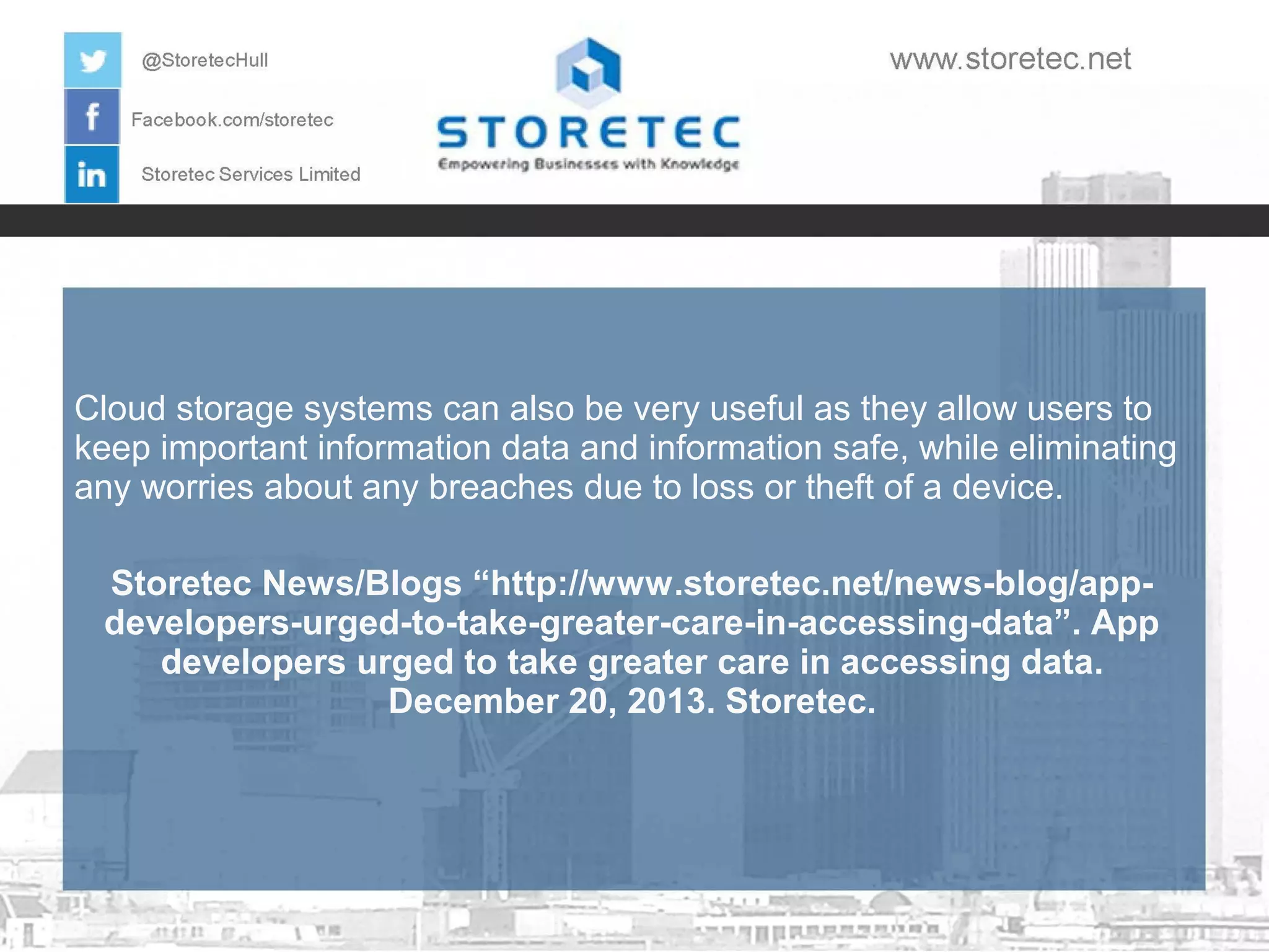 Cloud storage systems can also be very useful as they allow users to
keep important information data and information safe, while eliminating
any worries about any breaches due to loss or theft of a device.
Storetec News/Blogs “http://www.storetec.net/news-blog/appdevelopers-urged-to-take-greater-care-in-accessing-data”. App
developers urged to take greater care in accessing data.
December 20, 2013. Storetec.

 