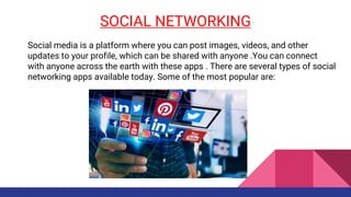 SOCIAL NETWORKING
Social media is a platform where you can post images, videos, and other
updates to your profile, which can be shared with anyone .You can connect
with anyone across the earth with these apps . There are several types of social
networking apps available today. Some of the most popular are:
 