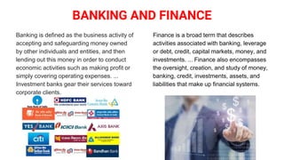 BANKING AND FINANCE
Banking is defined as the business activity of
accepting and safeguarding money owned
by other individuals and entities, and then
lending out this money in order to conduct
economic activities such as making profit or
simply covering operating expenses. ...
Investment banks gear their services toward
corporate clients.
Finance is a broad term that describes
activities associated with banking, leverage
or debt, credit, capital markets, money, and
investments. ... Finance also encompasses
the oversight, creation, and study of money,
banking, credit, investments, assets, and
liabilities that make up financial systems.
 