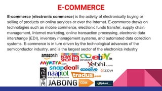 E-COMMERCE
E-commerce (electronic commerce) is the activity of electronically buying or
selling of products on online services or over the Internet. E-commerce draws on
technologies such as mobile commerce, electronic funds transfer, supply chain
management, Internet marketing, online transaction processing, electronic data
interchange (EDI), inventory management systems, and automated data collection
systems. E-commerce is in turn driven by the technological advances of the
semiconductor industry, and is the largest sector of the electronics industry
 
