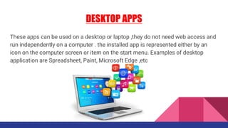 DESKTOP APPS
These apps can be used on a desktop or laptop ,they do not need web access and
run independently on a computer . the installed app is represented either by an
icon on the computer screen or item on the start menu. Examples of desktop
application are Spreadsheet, Paint, Microsoft Edge ,etc
 