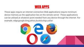 WEB APPS
These apps require an internet connection.Web applications require minimum
device memory as the application lies on the remote server .These applications
can be utilised at whatever point needed from any device through the internet .For
example, edge,google.bing,yahoo,duckduckgo,safari
 