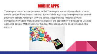 MOBILE APPS
These apps run on a smartphone or tablet.These apps are usually smaller in size as
mobile devices have limited memory .Some mobile apps may come preloaded on cell
phones or tablets.Keeping in view the device independence feature,software
companies nowadays make diverse versions of the application to be used as Desktop
apps,Web apps,or Mobile apps.For example facebook,gamers, google maps,media
players
 