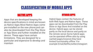 CLASSIFICATION OF MOBILE APPS
NATIVE APPS
Apps that are developed keeping the
device specifications in mind are known
as Native Apps.Most Native Apps come
pre-installed on the new phone,and can
also be downloaded from the Play Store
or App Store and further installed on the
device .These apps have certain
limitations. They are designed for a
particular and expensive to develop and
maintain
HYBRID APPS
Hybrid Apps contain the features of
both Web Apps and Native Apps. These
apps can be downloaded from the Play
Store or App Store And installed on the
device. Hybrid apps can be stored
partly on the local device and partly on
the remote server.Some hybrid apps
can be operated offline also by using
cached pages,however,they have
limited functionality offline .For
example Email,Netflix,twitter,Instagram
 