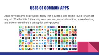 USES OF COMMON APPS
Apps have become so prevalent today that a suitable one can be found for almost
any job .Whether it is for learning entertainment,social interaction ,or even banking
and e-commerce,there is an app for every purpose
 