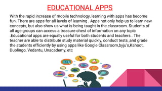 EDUCATIONAL APPS
With the rapid increase of mobile technology, learning with apps has become
fun. There are apps for all levels of learning . Apps not only help us to learn new
concepts, but also show us what is being taught in the classroom. Students of
all age groups can access a treasure chest of information on any topic
.Educational apps are equally useful for both students and teachers . The
teacher are able to distribute study material quickly, conduct tests ,and grade
the students efficiently by using apps like Google Classroom,byju's,Kahoot,
Duolingo, Vedantu, Unacademy, etc
 