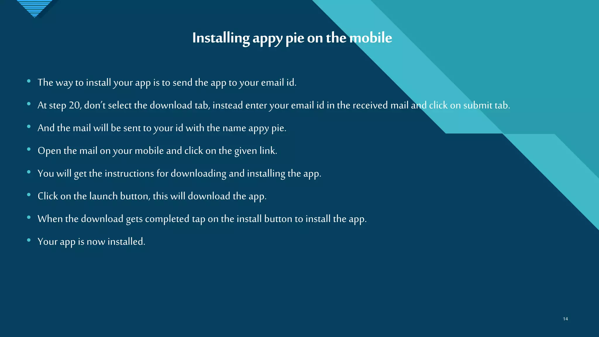 Click to edit Master title style
14
Installingappypieonthemobile
14
• The way to install your app is to send the app to your email id.
• At step 20, don’t select the download tab, instead enter your email id in the received mail and click on submit tab.
• And the mail will be sent to your id with the name appy pie.
• Open the mail on your mobile and click on the given link.
• You will get the instructions for downloading and installing the app.
• Click on the launch button, this will download the app.
• When the download gets completed tap on the install button to install the app.
• Your app is now installed.
 