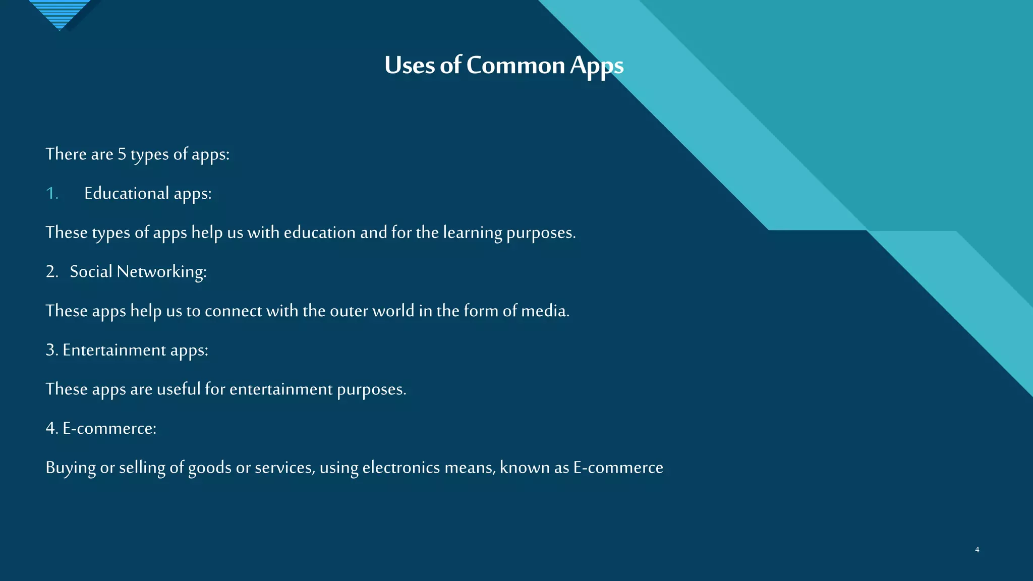 Click to edit Master title style
4
UsesofCommonApps
4
There are 5 types of apps:
1. Educational apps:
These types of apps help us with education and for the learning purposes.
2. Social Networking:
These apps help us to connect with the outer world in the form of media.
3. Entertainment apps:
These apps are useful for entertainment purposes.
4. E-commerce:
Buying or selling of goods or services, using electronics means, known as E-commerce
 