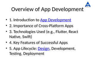 Overview of App Development
• 1. Introduction to App Development
• 2. Importance of Cross-Platform Apps
• 3. Technologies Used (e.g., Flutter, React
Native, Swift)
• 4. Key Features of Successful Apps
• 5. App Lifecycle: Design, Development,
Testing, Deployment
 