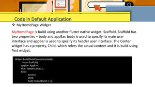  MyHomePage Widget
MyHomePage is build using another flutter native widget, Scaffold. Scaffold has
two properties – body and appBar. body is used to specify its main user
interface and appBar is used to specify its header user interface. The Center
widget has a property, Child, which refers the actual content and it is build using
Text widget.
Code in Default Application
Widget build(BuildContext context) {
return Scaffold(
appBar: AppBar(
title: Text(this.title), ),
body:
Center(
child:
Text( 'Hello World', ) ),);
 