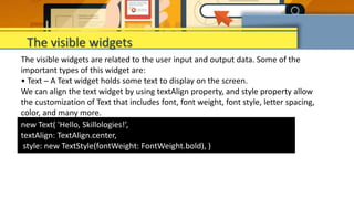The visible widgets are related to the user input and output data. Some of the
important types of this widget are:
• Text – A Text widget holds some text to display on the screen.
We can align the text widget by using textAlign property, and style property allow
the customization of Text that includes font, font weight, font style, letter spacing,
color, and many more.
The visible widgets
new Text( 'Hello, Skillologies!’,
textAlign: TextAlign.center,
style: new TextStyle(fontWeight: FontWeight.bold), )
 