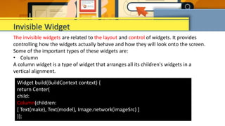 The invisible widgets are related to the layout and control of widgets. It provides
controlling how the widgets actually behave and how they will look onto the screen.
Some of the important types of these widgets are:
• Column
A column widget is a type of widget that arranges all its children's widgets in a
vertical alignment.
Widget build(BuildContext context) {
return Center(
child:
Column(children:
[ Text(make), Text(model), Image.network(imageSrc) ]
));
Invisible Widget
 