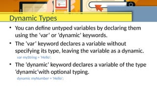 Dynamic Types
• You can define untyped variables by declaring them
using the ‘var’ or ‘dynamic’ keywords.
• The ‘var’ keyword declares a variable without
specifying its type, leaving the variable as a dynamic.
var myString = 'Hello';
• The ‘dynamic’ keyword declares a variable of the type
‘dynamic’with optional typing.
dynamic myNumber = 'Hello';
 