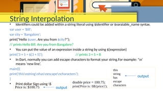 String Interpolation
• Identifiers could be added within a string literal using $identifier or $varaiable_name syntax.
var user = 'Bill';
var city = 'Bangalore';
print("Hello $user. Are you from $city?");
// prints Hello Bill. Are you from Bangalore?
• You can put the value of an expression inside a string by using ${expression}
print('3 + 5 = ${3 + 5}'); // prints 3 + 5 = 8
• In Dart, normally you can add escape characters to format your string.For example: ‘n’
means ‘new line’.
main(){
print('thisnstringnhasnescapencharacters’);
}
• Print dollar Sign using $
this
string
has
escape
characters
output
double price = 100.75;
print('Price is: $${price}');
Price is: $100.75 output
 