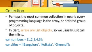 Collection
• Perhaps the most common collection in nearly every
programming language is the array, or ordered group
of objects.
• In Dart, arrays are List objects, so we usually just call
them lists.
var numbers = [1,2,3,4,5];
var cities = ['Bangalore', ‘Kolkata', ‘Chennai'];
 